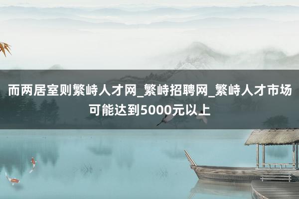 而两居室则繁峙人才网_繁峙招聘网_繁峙人才市场可能达到5000元以上