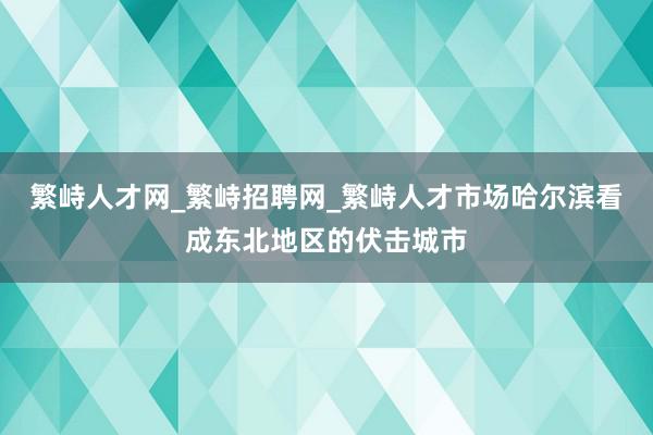 繁峙人才网_繁峙招聘网_繁峙人才市场哈尔滨看成东北地区的伏击城市